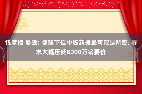 钱掌柜 曼晚: 曼联下位中场新援最可能是M费, 寻求大幅压低8000万镑要价