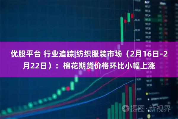 优股平台 行业追踪|纺织服装市场（2月16日-2月22日）：棉花期货价格环比小幅上涨