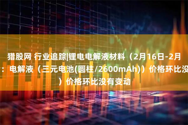 猎股网 行业追踪|锂电电解液材料（2月16日-2月22日）：电解液（三元电池(圆柱/2600mAh)）价格环比没有变动