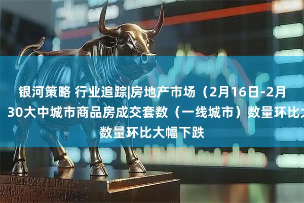 银河策略 行业追踪|房地产市场（2月16日-2月22日）：30大中城市商品房成交套数（一线城市）数量环比大幅下跌