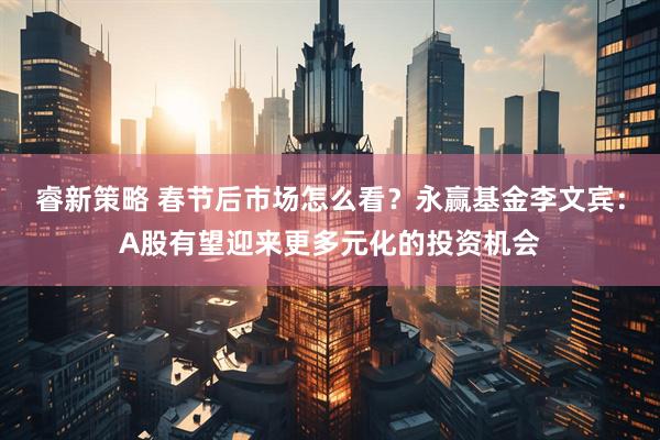 睿新策略 春节后市场怎么看？永赢基金李文宾：A股有望迎来更多元化的投资机会