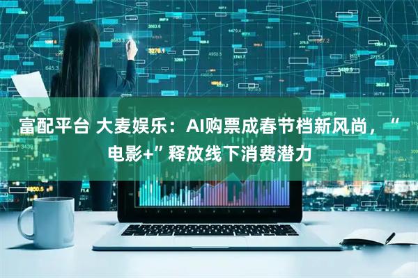 富配平台 大麦娱乐：AI购票成春节档新风尚，“电影+”释放线下消费潜力