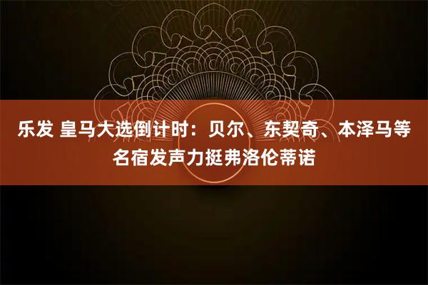 乐发 皇马大选倒计时：贝尔、东契奇、本泽马等名宿发声力挺弗洛伦蒂诺