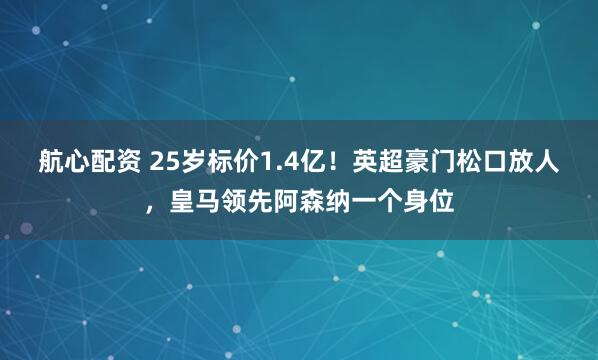 航心配资 25岁标价1.4亿！英超豪门松口放人，皇马领先阿森纳一个身位