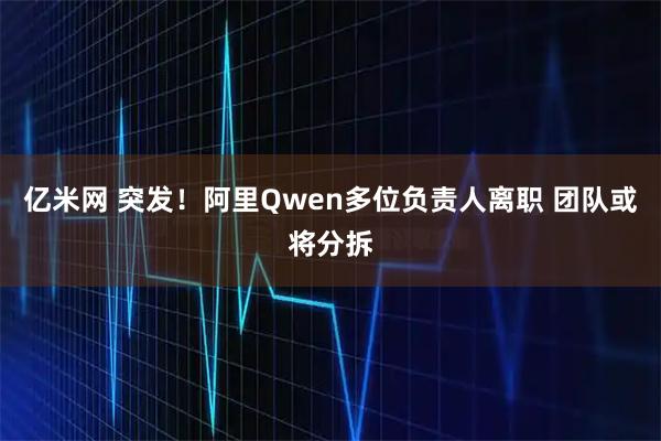 亿米网 突发！阿里Qwen多位负责人离职 团队或将分拆