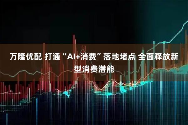 万隆优配 打通“AI+消费”落地堵点 全面释放新型消费潜能