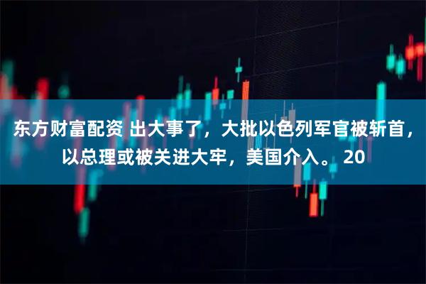 东方财富配资 出大事了，大批以色列军官被斩首，以总理或被关进大牢，美国介入。 20