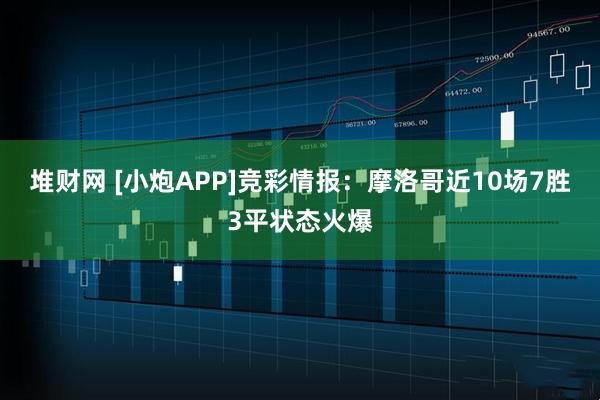 堆财网 [小炮APP]竞彩情报：摩洛哥近10场7胜3平状态火爆