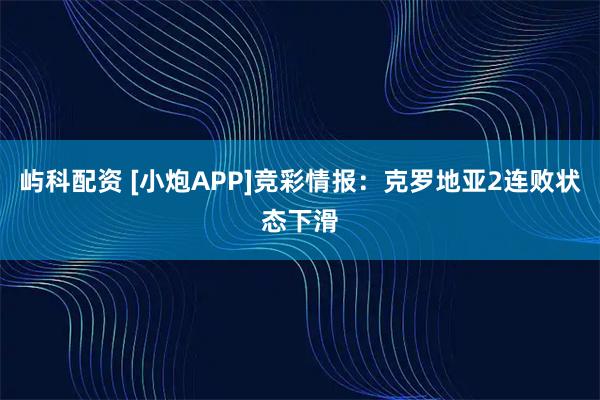 屿科配资 [小炮APP]竞彩情报：克罗地亚2连败状态下滑