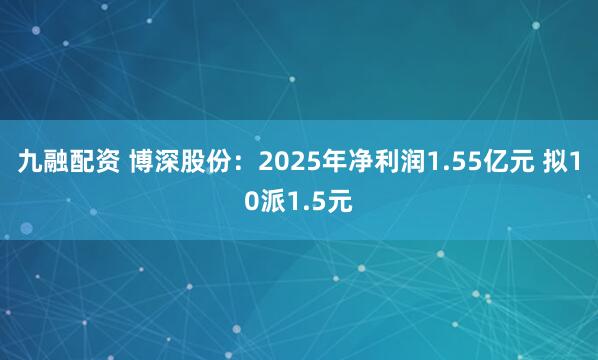 九融配资 博深股份:2025年净利润1.55亿元 拟10派1.5元