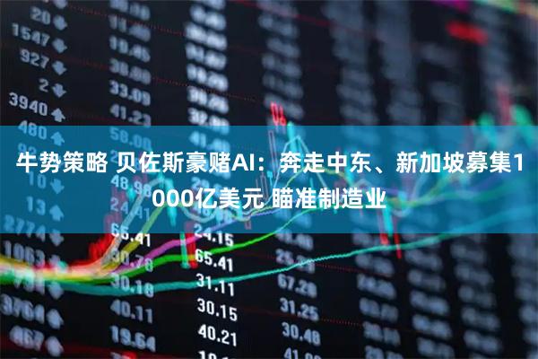 牛势策略 贝佐斯豪赌AI:奔走中东、新加坡募集1000亿美元 瞄准制造业