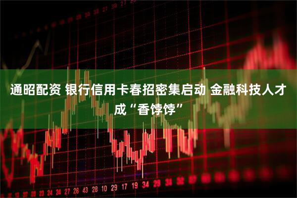 通昭配资 银行信用卡春招密集启动 金融科技人才成“香饽饽”