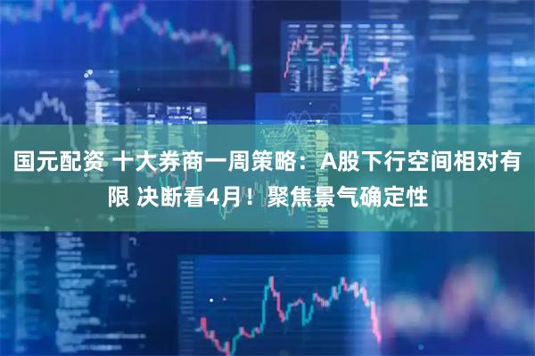 国元配资 十大券商一周策略：A股下行空间相对有限 决断看4月！聚焦景气确定性