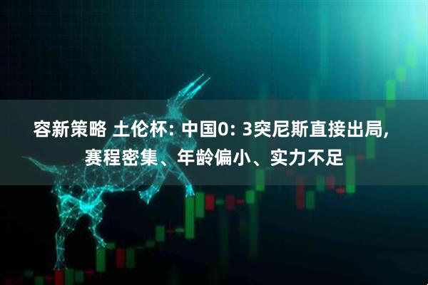 容新策略 土伦杯: 中国0: 3突尼斯直接出局, 赛程密集、年龄偏小、实力不足