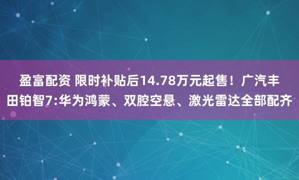 盈富配资 限时补贴后14.78万元起售!广汽丰田铂智7:华为鸿蒙、双腔空悬、激光雷达全部配齐