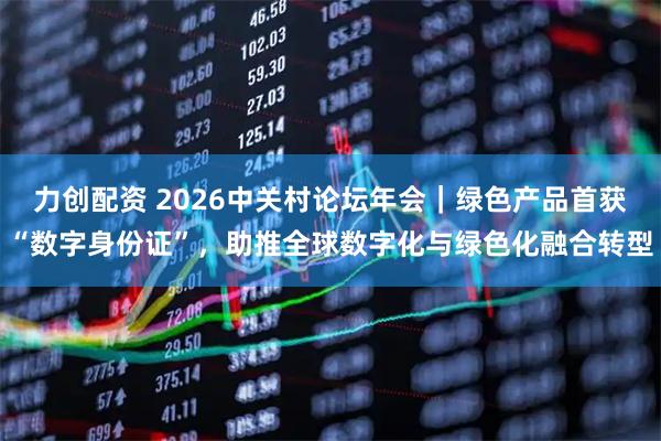 力创配资 2026中关村论坛年会|绿色产品首获“数字身份证”,助推全球数字化与绿色化融合转型