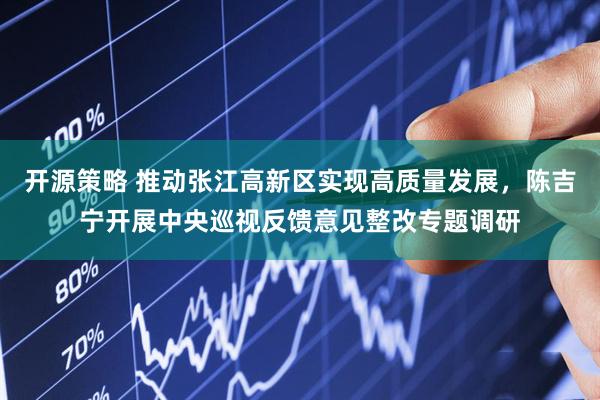 开源策略 推动张江高新区实现高质量发展，陈吉宁开展中央巡视反馈意见整改专题调研