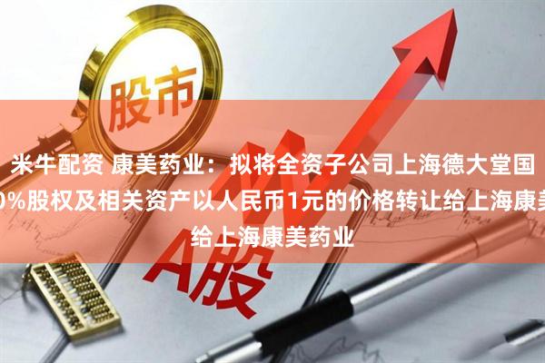 米牛配资 康美药业：拟将全资子公司上海德大堂国药100%股权及相关资产以人民币1元的价格转让给上海康美药业