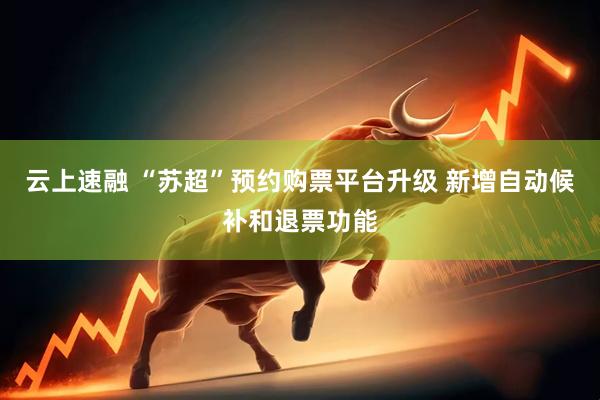 云上速融 “苏超”预约购票平台升级 新增自动候补和退票功能