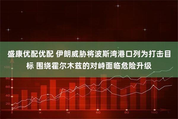 盛康优配优配 伊朗威胁将波斯湾港口列为打击目标 围绕霍尔木兹的对峙面临危险升级