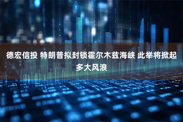 德宏信投 特朗普拟封锁霍尔木兹海峡 此举将掀起多大风浪