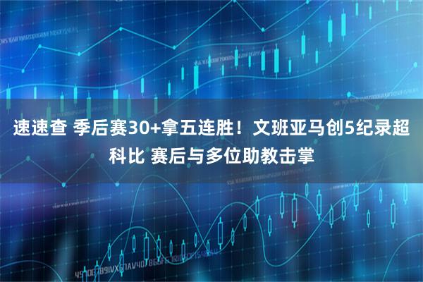 速速查 季后赛30+拿五连胜!文班亚马创5纪录超科比 赛后与多位助教击掌