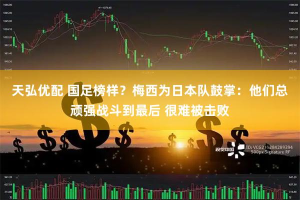 天弘优配 国足榜样?梅西为日本队鼓掌:他们总顽强战斗到最后 很难被击败