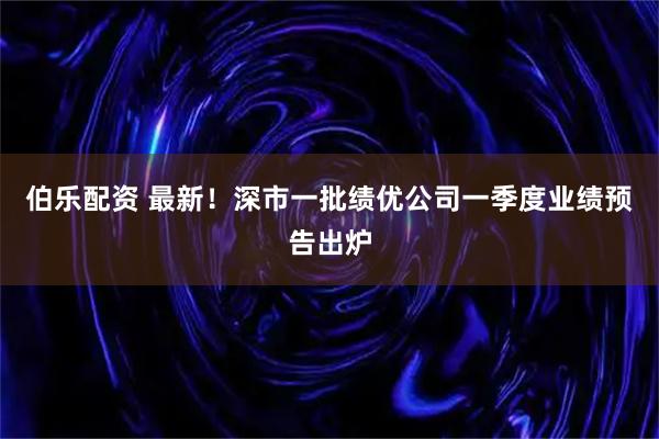 伯乐配资 最新！深市一批绩优公司一季度业绩预告出炉