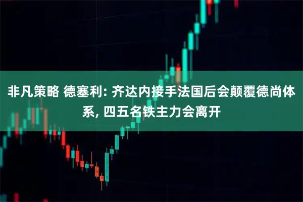 非凡策略 德塞利: 齐达内接手法国后会颠覆德尚体系, 四五名铁主力会离开