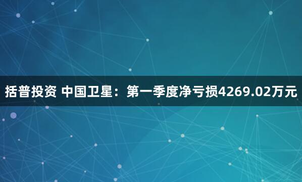 括普投资 中国卫星：第一季度净亏损4269.02万元
