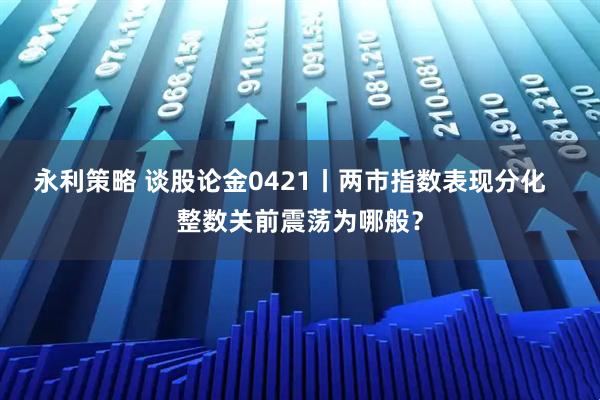 永利策略 谈股论金0421丨两市指数表现分化   整数关前震荡为哪般？