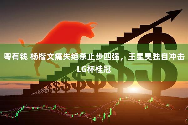 粤有钱 杨楷文痛失绝杀止步四强，王星昊独自冲击LG杯桂冠