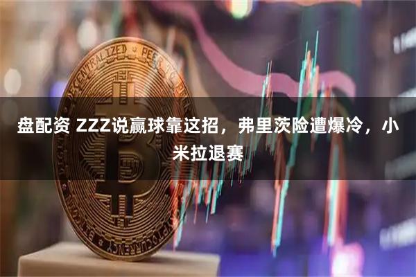 盘配资 ZZZ说赢球靠这招，弗里茨险遭爆冷，小米拉退赛