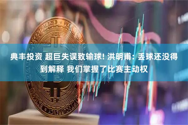 典丰投资 超巨失误致输球! 洪明甫: 丢球还没得到解释 我们掌握了比赛主动权