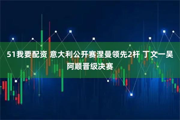 51我要配资 意大利公开赛涅曼领先2杆 丁文一吴阿顺晋级决赛