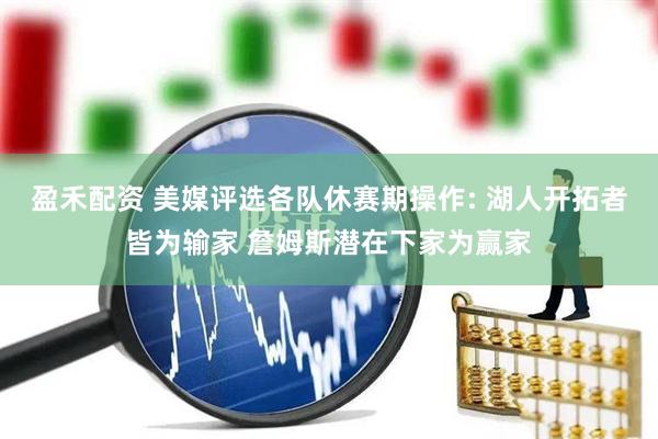 盈禾配资 美媒评选各队休赛期操作: 湖人开拓者皆为输家 詹姆斯潜在下家为赢家