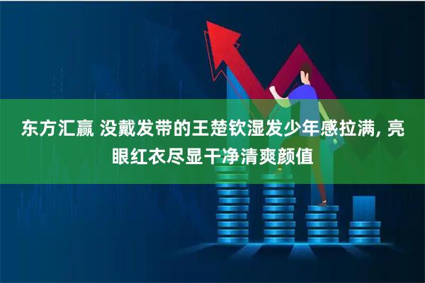 东方汇赢 没戴发带的王楚钦湿发少年感拉满, 亮眼红衣尽显干净清爽颜值