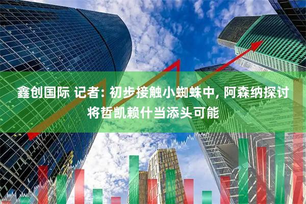 鑫创国际 记者: 初步接触小蜘蛛中, 阿森纳探讨将哲凯赖什当添头可能