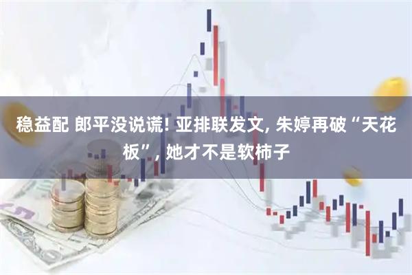 稳益配 郎平没说谎! 亚排联发文, 朱婷再破“天花板”, 她才不是软柿子