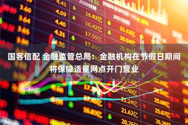 国客信配 金融监管总局:金融机构在节假日期间将保障适量网点开门营业