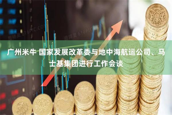广州米牛 国家发展改革委与地中海航运公司、马士基集团进行工作会谈