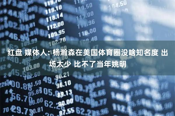 红盘 媒体人: 杨瀚森在美国体育圈没啥知名度 出场太少 比不了当年姚明