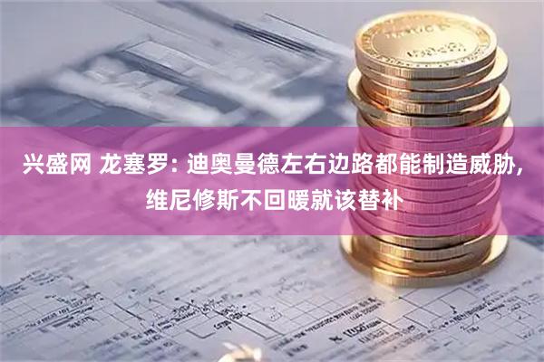 兴盛网 龙塞罗: 迪奥曼德左右边路都能制造威胁, 维尼修斯不回暖就该替补