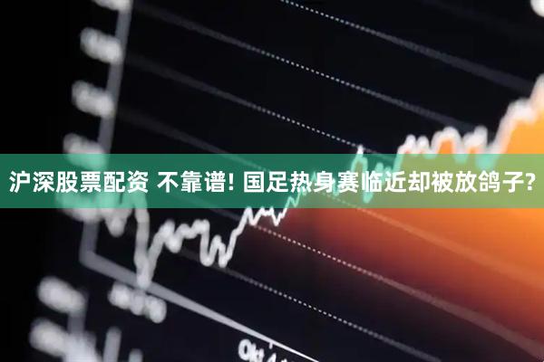 沪深股票配资 不靠谱! 国足热身赛临近却被放鸽子?