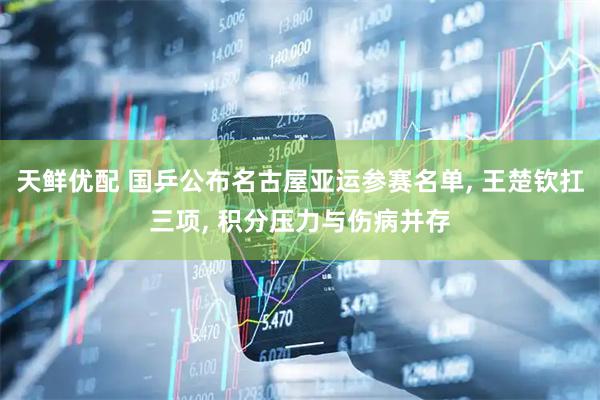 天鲜优配 国乒公布名古屋亚运参赛名单, 王楚钦扛三项, 积分压力与伤病并存