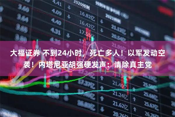 大福证券 不到24小时，死亡多人！以军发动空袭！内塔尼亚胡强硬发声：清除真主党
