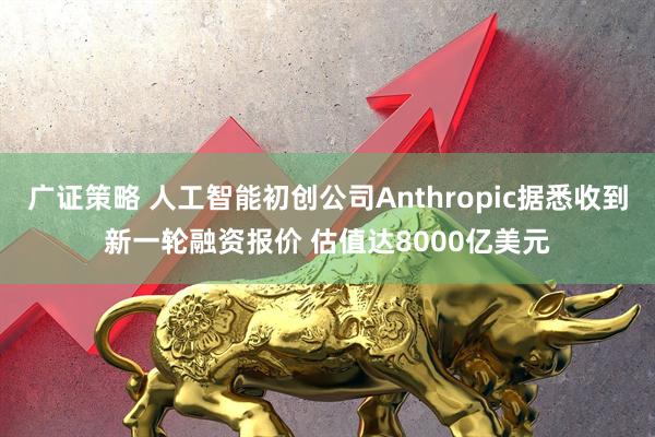 广证策略 人工智能初创公司Anthropic据悉收到新一轮融资报价 估值达8000亿美元