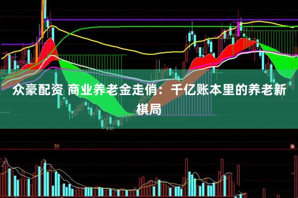 众豪配资 商业养老金走俏：千亿账本里的养老新棋局