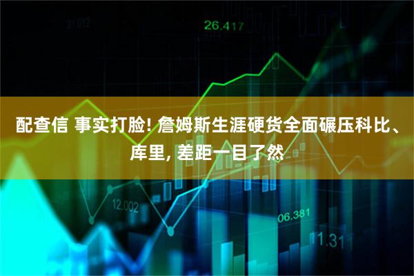 配查信 事实打脸! 詹姆斯生涯硬货全面碾压科比、库里, 差距一目了然