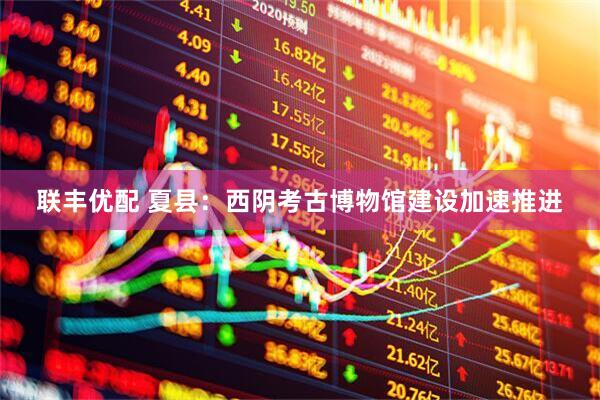 联丰优配 夏县：西阴考古博物馆建设加速推进